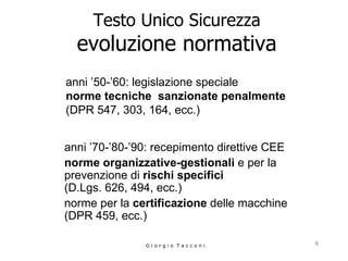 Testo Unico Sicurezza evoluzione normativa anni ’50-’60: legislazione speciale  norme tecniche  sanzionate penalmente   (DPR 547, 303, 164, ecc.)   G i o r g i o  T a c c o n i anni ’70-’80-’90: recepimento direttive CEE norme organizzative-gestionali  e per la prevenzione di  rischi specifici   (D.Lgs. 626, 494, ecc.)  norme per la  certificazione  delle macchine (DPR 459, ecc.) 