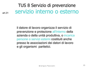 TUS 8 Servizio di prevenzione servizio interno o esterno il datore di lavoro organizza il servizio di prevenzione e protezione  all'interno  della azienda o della unità produttiva, o  incarica persone o servizi esterni  costituiti anche presso le associazioni dei datori di lavoro  e gli organismi  paritetici.   G i o r g i o  T a c c o n i art.31 