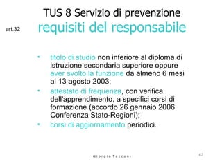 TUS 8 Servizio di prevenzione requisiti del responsabile titolo di studio  non inferiore al diploma di istruzione secondaria superiore oppure   aver svolto la funzione  da almeno 6 mesi al 13 agosto 2003;  attestato di frequenza , con verifica dell'apprendimento, a specifici corsi di  formazione (accordo 26 gennaio 2006  Conferenza Stato-Regioni); corsi di aggiornamento   periodici. G i o r g i o  T a c c o n i art.32 