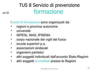TUS 8 Servizio di prevenzione formazione  i  corsi di formazione  sono organizzati da: regioni e province autonome  università  ISPESL INAIL IPSEMA corpo nazionale dei vigili del fuoco  scuole superiori p.a.  associazioni sindacali  organismi paritetici  altri soggetti individuati dall'accordo Stato-Regioni  altri soggetti  accreditati  presso le Regioni G i o r g i o  T a c c o n i art.32 