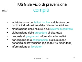 TUS 8 Servizio di prevenzione compiti individuazione dei  fattori rischio , valutazione dei rischi e individuazione delle misure da adottare  elaborazione delle misure e dei  sistemi di controllo   elaborazione delle  procedure  di sicurezza proposta di  programmi  informativi e formativi  partecipazione a  consultazioni  e alla riunione  periodica di prevenzione (aziende >15 dipendenti) informazione ai  lavoratori   G i o r g i o  T a c c o n i art.33 
