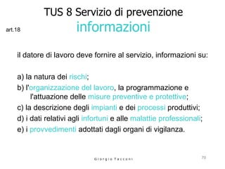 TUS 8 Servizio di prevenzione informazioni il datore di lavoro deve fornire al servizio, informazioni su: a) la natura dei  rischi ;  b) l' organizzazione del lavoro , la programmazione e l'attuazione delle  misure preventive e protettive ;  c) la descrizione degli  impianti  e dei  processi  produttivi;  d) i dati relativi agli  infortuni  e alle  malattie professionali ;  e) i  provvedimenti  adottati dagli organi di vigilanza.  G i o r g i o  T a c c o n i art.18 