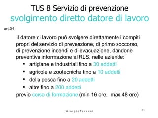 TUS 8 Servizio di prevenzione svolgimento diretto datore di lavoro il datore di lavoro può svolgere direttamente i compiti propri del   servizio di prevenzione, di primo soccorso, di prevenzione incendi e di evacuazione, dandone preventiva informazione al RLS, nelle aziende: artigiane e industriali fino a  30 addetti   agricole e zootecniche fino a  10 addetti   della pesca fino a  20 addetti   altre fino a  200 addetti previo  corso di formazione  (min 16 ore,  max 48 ore) G i o r g i o  T a c c o n i art.34 