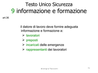 Testo Unico Sicurezza 9  informazione e formazione il datore di lavoro deve fornire adeguata informazione e formazione a: lavoratori preposti incaricati  delle emergenze rappresentanti   dei lavoratori   G i o r g i o  T a c c o n i art.36 