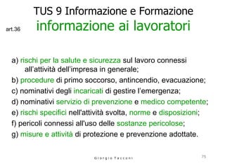 TUS 9 Informazione e Formazione informazione ai lavoratori a)  rischi per la salute e sicurezza  sul lavoro connessi all’attività dell’impresa in generale; b)  procedure  di primo soccorso, antincendio, evacuazione; c) nominativi degli  incaricati  di gestire l’emergenza; d) nominativi  servizio di prevenzione  e  medico competente ; e)  rischi specifici  nell'attività svolta,  norme  e  disposizioni ; f) pericoli connessi all'uso delle  sostanze pericolose ; g)  misure e attività  di protezione e prevenzione adottate. G i o r g i o  T a c c o n i art.36 