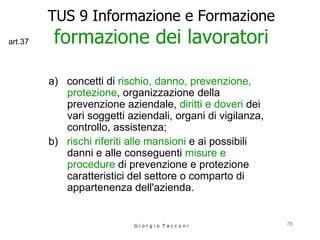 TUS 9 Informazione e Formazione formazione dei lavoratori a)  concetti di  rischio, danno, prevenzione, protezione , organizzazione della prevenzione aziendale,  diritti e doveri  dei vari soggetti aziendali, organi di vigilanza, controllo, assistenza; b)  rischi riferiti alle mansioni  e ai possibili danni e alle conseguenti  misure e procedure  di prevenzione e protezione caratteristici del settore o comparto di appartenenza dell'azienda.   G i o r g i o  T a c c o n i art.37 