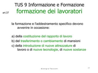TUS 9 Informazione e Formazione formazione dei lavoratori la formazione e l'addestramento specifico devono avvenire in occasione: a) della  costituzione del rapporto di lavoro b) del  trasferimento o cambiamento  di mansioni c) della  introduzione di nuove attrezzature  di  lavoro o di  nuove tecnologie , di  nuove sostanze   G i o r g i o  T a c c o n i art.37 