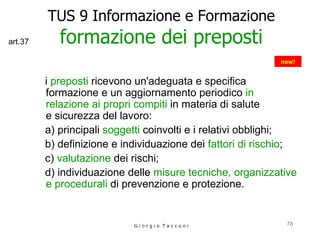 TUS 9 Informazione e Formazione formazione dei preposti i  preposti  ricevono un'adeguata e specifica  formazione e un aggiornamento periodico  in relazione ai propri compiti  in materia di salute  e sicurezza del lavoro:  a) principali  soggetti  coinvolti e i relativi obblighi; b) definizione e individuazione dei  fattori di rischio ; c)  valutazione  dei rischi; d) individuazione delle  misure tecniche, organizzative e procedurali  di prevenzione e protezione. G i o r g i o  T a c c o n i new! art.37 