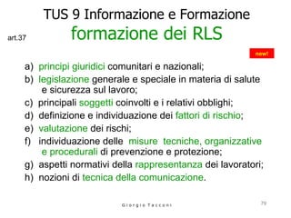 TUS 9 Informazione e Formazione formazione dei RLS a)  principi giuridici  comunitari e nazionali;  b)  legislazione  generale e speciale in materia di salute  e sicurezza sul lavoro;  c)  principali  soggetti  coinvolti e i relativi obblighi;  d)  definizione e individuazione dei  fattori di rischio ;  e)  valutazione  dei rischi;  f)  individuazione delle  misure  tecniche, organizzative e procedurali  di prevenzione e protezione;  g)  aspetti normativi della  rappresentanza  dei lavoratori;  h)  nozioni di  tecnica della comunicazione .  G i o r g i o  T a c c o n i new! art.37 