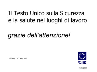 Il Testo Unico sulla Sicurezza  e la salute nei luoghi di lavoro grazie dell’attenzione!   G i o r g i o  T a c c o n i 19/06/2008 