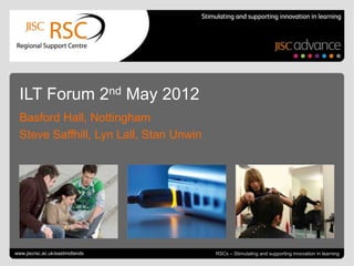 ILT Forum 2nd May 2012
  Basford Hall, Nottingham
  Steve Saffhill, Lyn Lall, Stan Unwin




Go to View > Header & Footer to edit
www.jiscrsc.ac.uk/eastmidlands                                              May 4, 2012 | slide 1
                                         RSCs – Stimulating and supporting innovation in learning
 