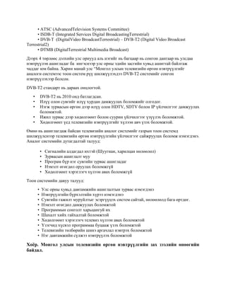 • ATSC (AdvancedTelevision Systems Committee)
• ISDB-T (Integrated Services Digital BroadcastingTerrestrial)
• DVB-T (DigitalVideo BroadcastTerrestrial) – DVB-T2 (Digital Video Broadcast
Terrestrial2)
• DTMB (DigitalTerrestrial Multimedia Broadcast)
Дээрх 4 төрлөөс дэлхийн улс орнууд аль нэгийг нь багцаар нь сонгон дангаар нь улсдаа
нэвтрүүлэн ашигладаг ба ингэснээр улс орны эдийн засгийн хувьд ашигтай байлгаж
чаддаг юм байна. Харин манай улс “Монгол улсын телевизийн өргөн нэвтрүүлгийг
аналоги системээс тоон систем рүү шилжүүлэхдээ DVB-T2 системийг сонгон
нэвтрүүлэхээр болсон.
DVB-T2 стандарт нь дараах онцлогтой.
• DVB-T2 нь 2010 онд батлагдсан.
• Илүү олон сувгийг илүү хурдан дамжуулах боломжийг олгодог.
• Нэгж зурвасын өргөн дээр илүү олон HDTV, SDTV болон IP үйлчилгээг дамжуулах
боломжтой.
• Ижил зурвас дээр хөдөлгөөнт болон суурин үйлчилгээг үзүүлэх боломжтой.
• Хөдөлгөөнт үед телевизийн нэвтрүүлгийг хүлээн авч үзэх боломжтой.
Өмнө нь ашиглагдаж байсан телевизийн аналог системийг газрын тоон системд
шилжүүлснээр телевизийн өргөн нэвтрүүлгийн үйлчилгээг сайжруулах боломж нэмэгдэнэ.
Аналог системийн дутагдалтай талууд:
• Сигналийн алдагдал ихтэй (Шуугиан, харилцан нөлөөлөл)
• Зурвасын ашиглалт муу
• Програм бүр нэг сувгийн зурвас ашигладаг
• Нэмэлт өгөгдөл оруулах боломжгүй
• Хөдөлгөөнт хэрэглэгч хүлээн авах боломжгүй
Тоон системийн давуу талууд:
• Улс орны хувьд давтамжийн ашиглалтын зурвас нэмэгдэнэ
• Нэвтрүүлгийн бүрхэлтийн хүрээ нэмэгдэнэ
• Сувгийн гажилт муруйлтыг эсэргүүцэх систем сайтай, нөлөөлөлд бага өртдөг.
• Нэмэлт өгөгдөл дамжуулах боломжтой
• Программын сонголт харьцангуй их
• Шахалт хийх гайхалтай боломжтой
• Хөдөлгөөнт хэрэглэгч телевиз хүлээн авах боломжтой
• Үзэгчид хүсвэл программаа буцааж үзэх боломжтой
• Телевизийн төлбөрийн шинэ аргачлал нэвтрэх боломжтой
• Нэг давтамжийн сүлжээ нэвтрүүлэх боломжтой
Хоёр. Монгол улсын телевизийн өргөн нэвтрүүлгийн зах зээлийн өнөөгийн
байдал.
 