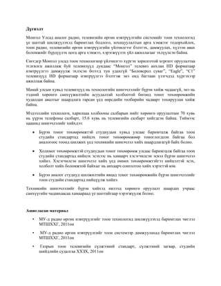 Дүгнэлт
Монгол Улсад аналог радио, телевизийн өргөн нэвтрүүлгийн системийг тоон технологид
үе шаттай шилжүүлэхэд баримтлах бодлого, зохицуулалтын арга хэмжээг тодорхойлох,
тоон радио, телевизийн өргөн нэвтрүүлгийн үйлчилгээг бэлтгэх, дамжуулах, хүлээн авах
боломжийг бүрдүүлэх цогц арга хэмжээ, хэрэгжүүлэх үйл ажиллагааг эхлүүлсэн байна.
Єнєєдєр Монгол улсад тоон технологиор үйлчилгээ хүргэх зорилготой хєрєнгє оруулалтаа
тєлєвлєн ажиллаж буй телевизүүд дундаас “Монгол” телевиз анхлан HD форматаар
нэвтрүүлгээ дамжуулж эхлэсэн бєгєєд тун удахгүй “Боловсрол суваг”, “Eagle”, “C1”
телевизүүд HD форматаар нэвтрүүлгээ бэлтгэж энэ онд багтаан үзэгчдэд хүргэхээр
ажиллаж байна.
Манай улсын хувьд телевизүүд нь технологийн шинэчлэлийг бүрэн хийж чадаагүй, энэ нь
тэдний хөрөнгө санхүүжилтийн асуудалтай холбоотой бөгөөд тоног төхөөрөмжийн
худалдан авалтыг шаардлага гарсан үед өөрсдийн төлбөрийн чадварт тохируулан хийж
байна.
Мэдээллийн технологи, харилцаа холбооны салбарын нийт хөрөнгө оруулалтын 70 хувь
нь үүрэн телефоны салбарт, 15.6 хувь нь телевизийн салбарт хийгдсэн байна. Тиймээс
цаашид шинэчлэлийг хийхдээ:
Бүрэн тоног төхөөрөмжтэй студиудын хувьд улсаас баримталж байгаа тоон
студийн стандартад нийцэх тоног төхөөрөмжөөр тоноглогдсон байгаа бол
аналогоос тоонд шилжих үед техникийн шинэчлэл хийх шаардлагагүй байх болно.
Холимог төхөөрөмжтэй студиудын тоног төхөөрөмж улсаас баримталж байгаа тоон
студийн стандартад нийцэх эсэхээс нь хамаарч хэсэгчилсэн эсвэл бүрэн шинэчлэл
хийнэ. Хэсэгчилсэн шинэчлэл хийх үед өмнөх төхөөрөмжтэйгээ нийцэлтэй эсэх,
холболт хийх боломжтой байхыг нь анхаарч сонголтоо хийх хэрэгтэй юм.
Бүрэн аналог студиуд шилжилтийн явцад тоног төхөөрөмжийн бүрэн шинэчлэлийг
тоон студийн стандартад нийцүүлж хийнэ.
Техникийн шинэчлэлийг бүрэн хийхэд нилээд хөрөнгө оруулалт шаардах учраас
санхүүгийн чадавхаасаа хамаараад үе шаттайгаар хэрэгжүүлж болно.
Ашигласан материал
• МУ-д радио өргөн нэвтрүүлгийг тоон технологид шилжүүлэхэд баримтлах чиглэл
МТШХХГ, 2011он
• МУ-д радио өргөн нэвтрүүлгийг тоон системээр дамжуулахад баримтлах чиглэл
МТШХХГ, 2011он
• Газрын тоон телевизийн сүлжээний стандарт, сүлжээний загвар, студийн
шийдлийн судалгаа ХХЗХ, 2011он
 