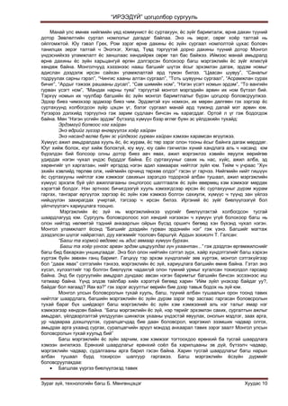 “ИРЭЭДҮЙ” цогцолбор сургууль
Зураг зүй, технологийн багш Б. Мөнгөнцэцэг Хуудас 10
Манай улс өмнөх нийгмийн үед коммунист ѐс суртахуун, ѐс зүйг баримталж, өрнө дахин түүний
дотор Зөвлөлтийн суртал номлолыг дагадаг байлаа. Энэ нь эерэг, сөрөг хоѐр талтай нь
ойлгомжтой. Юу гэвэл Грек, Ром зэрэг өрнө дахины ѐс зүйн сургаал номлолтой цухас боловч
танилцах эерэг талтай ч Энэтхэг, Хятад, Түвд тэргүүтэй дорно дахины түүний дотор Монгол
үндэснийхээ уламжлалт ѐс заншлаас хөндийрөх сөрөг тал бас байжээ. Иймээс манай амьдралд
өрнө дахины ѐс зүйн харьцангуй өргөн дэлгэрсэн болохоор багш мэргэжлийн ѐс зүйг ялихгүй
хөндөж байна. Монголчууд хэзээнээс нааш багшийг шүтэх ѐсыг эрхэмлэн дагаж, эрдэм номыг
адислан дээдэлж ирсэн сайхан уламжлалтай ард түмэн билээ. “Цаасан шувуу”, “Саналыг
тодруулах сарны гэрэл”, “Чингис хааны алтан сургаал”, “Тоть шувууны сургаал”, “Асрамжлан сурах
бичиг”, “Ардыг тэжээх рашааны дусал”, “Сав шимийн ном”, “Нэгэн үсэгт номын эрдэм”, “То вангийн
гурван үсэгт ном”, “Мандах нарны туяа” тэргүүтэй монгол мэргэдийн арвин их ном бүтээл бий.
Тэрхүү номын их чуулбар багшийн ѐс зүйн монгол баримтлалыг бүрэн цогцоор боловсруулжээ.
Эдээр биеэ чимэхээр эрдмээр биеэ чим. Эрдэмтэй хүн номхон, их мөрөн дөлгөөн гэх зэргээр ѐс
суртахуунд холбогдсон зүйр цэцэн үг, бэлэг сургаал манай ард түмэнд далай мэт арвин юм.
Үүгээрээ дэлхийд тэргүүлнэ гэж зарим судлаач бичсэн нь харагддаг. Ортой л үг гэж бодогдож
байна. Мөн “Нэгэн үсгийн эрдэм” бүтээлд хүмүүн бээр өглөг буян эс үйлдэхийн тухайд:
Эрдэмгүй болвоос нэг хайран
Энэ өдрийг зүгээр өнгөрүүлэх хоёр хайран
Энэ насанд өглөг буян эс үйлдвээс гурван хайран хэмээн харамсан өгүүлжээ.
Хүмүүс ажил амьдралдаа хууль ѐс, ѐс журам, ѐс төр зэрэг олон тооны ѐсыг байнга дагаж мөрддөг.
Юуг хийж болох, юуг хийж болохгүй, юу муу, юу сайн гэхчилэн хүний хандлага аль ч насанд юм
бүрэлдэн бий болсоор олны дотор биеэ авч явах, ажил мэргэжлээ хэвийн явуулж өөрийгөө
удирдах нэгэн чухал үндэс бүрддэг байна. Ёс суртахууныг сахих нь нас, хүйс, ажил алба, эд
хөрөнгийг үл харгалзан, нийт иргэдэд нэгэн адил хамаарах нийтлэг зүйл юм. Тийм ч учраас “Хүн
эхийн хэвлийд төрлөө олж, нийгмийн орчинд төрхөө олдог” гэсэн үг гарчээ. Нийгмийн нийт гишүүн
ѐс суртахууны нийтлэг хэм хэмжээг сахихын зэрэгцээ тодорхой албан тушаал, ажил мэргэжлийн
хүмүүс эрхэлж буй үйл ажиллагааны онцлогоос шалтгаалж ѐс зүйн өвөрмөц хэм хэмжээг мөрдөх
хэрэгтэй болдог. Нэн эртнээс бичигдээгүй хууль хэмээгдсээр ирсэн ѐс суртахууныг дүрэм журам
гаргах, тангараг өргүүлэх зэргээр ѐс зүйн хэм хэмжээ болгон сахиулж, хүмүүс ч түүнд зан үйлээ
нийцүүлэн захирагдах учиртай, тэгсээр ч ирсэн билээ. Иргэний ѐс зүйг биелүүлээгүй бол
үйлчлүүлэгч хариуцлага тооцно.
Мэргэжлийн ѐс зүй нь мэргэжлийнхээ үүргийг биелүүлэхтэй холбогдсон тусгай
шаардлагууд юм. Сургууль боловсролоос хол хөндий нэгээхэн ч хүмүүн үгүй болохоор багш нь
олон нийтэд нөлөөтэй тэдний анхаарлын ойрын бүсэд оршигч бөгөөд хэн бүхэнд чухал нэгэн.
Монгол уламжлалт ѐсонд “Багшийг дээдийн гурван эрдэнийн нэг” гэж үзнэ. Багшийг магтаж
дээдэлсэн шүлэг найраглал, дуу хөгжмийг тооловч баршгүй. Ардын зохиолч Т. Галсан:
“Багш та хормой өвдгөөс нь адис авмаар хүмүүн бурхан.
Багш та хоёр үгнээс арван эрдэм цацруулдаг гүн ухаантан...” гэж дээдлэн өргөмжилснийг
багш бид бахархан уншицгаадаг. Энэ бол олон нийтийн сэтгэл зүрх, хайр хүндэтгэлийг багш хэрхэн
хүртэж буйн зөвхөн ганц баримт. Гагцхүү тэр эрхэм хүндлэлийг зөв хүртэж, монгол сэтгэхүйгээр
бол “дааж явах” сэтгэлийн тэнхээ, мэргэжлийн ѐс зүй, хариуцлага багшийн өмнө байна. Гэтэл энэ
хүсэл, хүлээлтийг тэр болгон биелүүлж чадахгүй олон түмний урмыг хугалсан тохиолдол гарсаар
байна. Энд би сургуулийн амьдрал дундаас авсан нэгэн баримтыг багшийн бичсэн эссээнээс иш
татмаар байна. Үүнд элдэв тайлбар хийх хэрэггүй бөгөөд харин “Ийм зүйл үнэхээр байдаг уу?,
байдаг бол яагаад? Яах вэ?” гэх зэрэг асуултыг өөрийн бие дээр тавьж бодох нь зүй юм.
Монгол улсын боловсролын тухай хууль, багш, түүний албан тушаалын орон тоонд тавих
нийтлэг шаардлага, багшийн мэргэжлийн ѐс зүйн дүрэм зэрэг төр засгаас гаргасан боловсролын
тухай бараг бүх шийдвэрт багш мэргэжлийн ѐс зүйн хэм хэмжээний аль нэг талыг ямар нэг
хэмжээгээр хөндсөн байна. “Багш мэргэжлийн ѐс зүй, нэр төрийг эрхэмлэн сахих, сургалтын ажлыг
амьдрал, үйлдвэрлэлтэй уялдуулан шинжлэх ухааны үндэстэй явуулах, онолын мэдлэг, заах арга,
ур чадвараа дээшлүүлэх, суралцагчдад бие даан боловсрол, мэргэжил эзэмших чадвар олгох,
амьдрах арга ухаанд сургах, суралцагчийн эрүүл мэндэд анхаарал тавих зэрэг заалт Монгол улсын
боловсролын тухай хуульд бий”
Багш мэргэжлийн ѐс зүйн зарчим, хэм хэмжээг тогтоохдоо ерөнхий ба тусгай шаардлага
хэмээн ангилжээ. Ерөнхий шаардлагыг ерөнхий соѐл ба харилцааны эв дүй, бүтээлч чадвар,
мэргэжлийн чадвар, судалгааны арга барил гэсэн байна. Харин тусгай шаардлагыг багш нарын
албан тушаал бүрд тохирсон шалгуур гаргажээ. Багш мэргэжлийн ѐсзүйн дүрмийг
боловсруулахдаа:
 Багшлах үүргээ биелүүлэхэд тавих
 