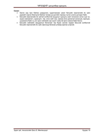 “ИРЭЭДҮЙ” цогцолбор сургууль
Зураг зүй, технологийн багш Б. Мөнгөнцэцэг Хуудас 19
Санал:
 Орчин үед гарч байгаа шаардлага, судалгаанаас үзвэл багшийн мэргэжлийн ѐс зүйн
дүрмийг хэрхэн биелүүлж байгаа талаар үр дүнгийн гэрээнд тусган үнэлж дүгнэдэг байх.
 Багшийн мэргэжлийн ѐс зүйтэй холбоотой асуудлыг сургууль хамт олноосоо эхлэн эцэг эх,
асран хамгаалагч, суралцагч, төр, олон нийт хаа, хаанаа илэн далангүй хэлэлцэж, ярилцан,
шүүмжилж байх нь улс орон нийгмийн эрх ашигт нийцтэй арга хэмжээ байх болно.
 Багшийн нийгмийн амьдралын баталгааг төр бүрэн хангаж чадвал багштай холбоотой
багшийн мэргэжлийн ѐс зүйн зөрчлүүд багасаж улмаар арилах учиртай.
 