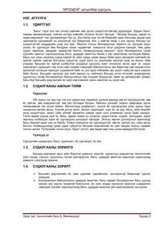 “ИРЭЭДҮЙ” цогцолбор сургууль
Зураг зүй, технологийн багш Б. Мөнгөнцэцэг Хуудас 2
НЭГ. АГУУЛГА
1.1. УДИРТГАЛ
“Багш” гэдэг хүн зон олонд хамгийн ойр дотно хүндэтгэлтэйгээр дуудагдаж “Ардын багш”
хэмээн өргөмжлөгдөж, нийгэм доторх хамгийн гэгээлэг бүлэгт багтдаг. “Эхлээд багшид, дараа нь
номд мөргөмүй” гэж сургамжилдаг бус уу. Хүн бүхэн эцэг эхтэй байдгийн адил багшаар эрдэм ном
заалгаагүй сургамжийг нь сонсоогүй хүн байдаггүй. Аль ч нийгэм ямар ч улс гүрэнд багшид гүн
хүндэтгэлтэй ханддагийн учир энэ буй. “Монгол Улсын Боловсролын зорилго нь: иргэний оюун
ухаан, ѐс суртахуун бие бялдрын зохих чадавхтай, хүмүүнлэг ѐсыг дээдлэн сахидаг, бие даан
сурах, ажиллах, амьдрах чадвартай болгон төлөвшүүлэхэд оршино” гэсэн боловсролын тухай
хуулийн заалтыг хэрэгжүүлэхэд багш, удирдах ажилтны бүхий л үйл ажиллагаа чиглэгдэж байна.
Багш хүн оюун санааны хувьд хиргүй ѐс зүйн хувьд цэвэр ариун байж одоо ирээдүйн нийгмийг ѐс
зүйтэй сайхан нийгэм болгоход гүйцэтгэх үүрэг роль нь үнэлэхийн аргагүй асар их билээ. Ийм
учираас багшийн ѐс зүйтэй холбоотой асуудлыг сургууль хамт олноосоо эхлэн эцэг эх, асран
хамгаалагч суралцагч төр олон нийт хувийн хэвшлийн байгууллагын эрх баригчид хаа хаанаа илэн
далангүй хэлэлцэн ярилцан шүүмжилж байх нь улс орон нийгмийн эрх ашигт нийцтэй арга хэмжээ
байх болно. Багшийн гаргасан эрх зүйн зөрчил нь нийгмээс багшид итгэх итгэлийг алдагдуулах
сургалтын чанар боловсролын байгууллагын нэр хүндийг бууруулах сөрөг үр дагавартайг ухаарч
багш бүр багшийн мэргэжлийн ѐс зүйн хэм хэмжээг сахин ажиллах нь чухал юм.
1.2. СУДАЛГААНЫ АЖЛЫН ТОЙМ
Үндэслэл
XXI зууны нэг өрх гэр, нэг улс үндэстэнд төдийгүй, дэлхий дахинд зөв ѐс суртахуунтай, зөв
ѐс зүйтэй, зөв хүмүүжилтэй, зөв үйл бүтээдэг бусдыг, байгаль дэлхийг энэрэн хайрладаг иргэн
төлөвшөөсэй гэж хүсэж байна. Монголчууд уламжлалт, хүнлэг ѐс суртахуунаа олон зууны турш
нандигнан өвлөж ирсэн. Түүний дотор эвсэг, эелдэг харилцдаг, эцэг эх, ах дүү, багш, ахас ихэсийг
ихэд хүндэтгэдэг, ямагт сайн үйлийг эрхэмлэн хийдэг зэрэг үнэт уламжлал чухал байр эзэлдэг.
Гэтэл зарим хүүхэд эцэг эх, багш, эрдэм номоо үл хүндлэх, худал хэлэх, хуурах, залхуурах, хэрэг
зөрчилд холбогдох зэрэг ѐс суртахууны доголдол гаргадаг. Энэхүү зөрчил доголдолыг арилгахад
багш бидний үүрэг нэн их билээ. Тэгвэл хүмүүнлэг ѐс суртахуунтай, зөв ѐс зүйтэй хүн, сайн иргэн
болгон төлөвшүүлэхэд чухал үүрэг гүйцэтгэх багшийн мэргэжлийн ѐс зүйг хөндөн энэхүү сэдвийг
сонгон авлаа. Та бүгдийн гэгээн оюун, буянт сэтгэл, зөв явдал мөр тань улам арвидах болтугай.
Түлхүүр үг
Сургуулийн удирдлага, багш, суралцагч, ѐс суртахуун, ѐс зүй.
1.3. СУДАЛГААНЫ ЗОРИЛГО
Багшид мэргэжил арга зүйн бодитой дэмжлэг үзүүлэх, сургалтын дэвшилтэд технологийн
үзэл санаа, тэргүүн туршлагыг түгээн дэлгэрүүлэх, багш, удирдах ажилтан харилцан суралцахад
дэмжлэг үзүүлэхэд оршино.
1.4. СУДАЛГААНЫ ЗОРИЛТ
 Багшийн мэргэжлийн ѐс зүйн дүрмийг нарийвчлан, дэлгэрэнгүй байдлаар судлан
эзэмших
 Боловсролын байгууллагын удирдах ажилтан, багш нараас боловсролын багц хуульд
заасан эрх үүргээ чанартай биелүүлэх, ѐс зүйн алдаа гаргахгүй ажиллах шаардлага
тавигдаж түүнийг хэрэгжүүлэхэд багш, удирдах ажилтан үйл ажиллагаагаа чиглүүлэх.
 