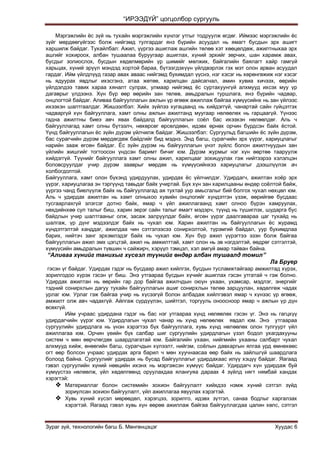“ИРЭЭДҮЙ” цогцолбор сургууль
Зураг зүй, технологийн багш Б. Мөнгөнцэцэг Хуудас 6
Мэргэжлийн ѐс зүй нь тухайн мэргэжлийн хүнлэг утгыг тодруулж өгдөг. Иймээс мэргэжлийн ѐс
зүйг мөрдөөгүйгээс болж нийгэмд тулгардаг янз бүрийн асуудал нь ямагт бусдын эрх ашигт
харшилж байдаг. Тухайлбал: Ажил, үүргээ ашиглаж ашгийн төлөө хэт хөөцөлдөж, ажилтныхаа эрх
ашгийг хохироох, албан тушаалаа буруугаар ашиглах, хүний эрхийг зөрчих, шан харамж авах,
бусдыг золиослох, бусдын хөдөлмөрийн үр шимийг мөлжих, байгалийн баялагт хайр гамгүй
харьцах, хүний эрүүл мэндэд хортой бараа, бүтээгдэхүүн үйлдвэрлэх гэх мэт олон арван асуудал
гардаг. Ийм үйлдлүүд газар авах аваас нийгэмд бухимдал үүснэ, нэг хэсэг нь хөрөнгөжиж нэг хэсэг
нь ядуурах явдлыг ихэсгэнэ, атаа жөтөө, харилцан дайсагнал, амин хувиа хичээх, өөрийн
үйлдэлдээ тавих хараа хяналт сулрах, улмаар нийгэмд ѐс суртахуунгүй алхмууд ихсэх муу үр
дагаврыг үлдээнэ. Хүн бүр өөр өөрийн зан төлөв, амьдралын туршлага, янз бүрийн чадвар,
онцлогтой байдаг. Аливаа байгууллагын ажлын үр өгөөж ажиллаж байгаа хүмүүсийнх нь зан үйлээс
ихээхэн шалтгаалдаг. Жишээлбэл: Хийх зүйлээ хугацаанд нь хийдэггүй, чанартай сайн гүйцэтгэх
чадваргүй хүн байгууллага, хамт олны ажлын ажилтанд муугаар нөлөөлөх нь гарцаагүй. Үүнээс
гадна ажилтны биеэ авч явах байдалд байгууллагын соѐл бас ихээхэн нөлөөлдөг. Аль ч
байгууллагад хамт олны бүтээлч, нөхөрсөг өрсөлдөөн, идэвх өрнөх орчин бүрдсэн байх ѐстой.
Үүнд байгууллагын ѐс зүйн дүрэм үйлчилж байдаг. Жишээлбэл: Сургуульд багшийн ѐс зүйн дүрэм,
бас сурагчийн дүрэм мөрдөгдөж байдгийг бид мэднэ. Энд багш, сурагчийн эрх үүрэг, хариуцлагыг
нарийн зааж өгсөн байдаг. Ёс зүйн дүрэм нь байгууллагын үнэт зүйлс болон ажилтнуудын зан
үйлийн жишгийг тогтоосон үндсэн баримт бичиг юм. Дүрэм журмыг нэг хүн өөртөө тааруулж
хийдэггүй. Түүнийг байгууллага хамт олны ажил, харилцааг зохицуулах гэж нийтээрээ хэлэлцэн
боловсруулдаг учир дүрэм зааврыг мөрдөх нь хүмүүсийнхээ хариуцлагыг дээшлүүлэх ач
холбогдолтой.
Байгууллага, хамт олон бүхэнд удирдуулах, удирдах ѐс үйлчилдэг. Удирдагч, ажилтан хоѐр эрх
үүрэг, хариуцлагаа эн тэргүүнд тавьдаг байх учиртай. Бүх хүн зан харилцааны өндөр соѐлтой байж,
үүргээ чанд биелүүлж байх нь байгууллагад ая тухтай уур амьсгалыг бий болгох чухал нөхцөл юм.
Аль ч удирдах ажилтан нь хамт олныхоо хувийн онцлогийг хүндэтгэн үзэж, өөрийгөө бусдаас
тусгаарлахгүй элэгсэг дотно байх, ямар ч үйл ажиллагаанд хамт олноо бүрэн хамруулах,
нөхдийнхөө сул талыг биш, харин эерэг сайн талыг ямагт мэдэрч, түүнд нь түшиглэх, шударга бус
байдлын учир шалтгааныг олж, засаж залруулдаг байх, өгсөн үүрэг даалгавараа цаг тухайд нь
шалгаж, үр дүнг мэдээлдэг байх нь чухал юм. Харин ажилтан нь байгууллагын ѐс журамд
хүндэтгэлтэй ханддаг, ажилдаа чин сэтгэлээсээ сонирхолтой, түрэмгий байдал, уур бухимдлаа
барих, нийтэч занг эрхэмлэдэг байх нь чухал юм. Хүн бүр ажил үүрэгтээ эзэн болж байгаа
байгууллагын ажил эмх цэгцтэй, ажил нь амжилттай, хамт олон нь эв нэгдэлтэй, өөдрөг сэтгэлтэй,
хүмүүсийн амьдралын түвшин ч сайжирч, хэрүүл тэмцэл, хэл амгүй амар тайван байна.
“Аливаа хүнийг танихыг хүсвэл түүнийг өндөр албан тушаалд томил”
Ла Бруер
гэсэн үг байдаг. Удирдах гэдэг нь бусдаар ажил хийлгэх, бусдын тусламжтайгаар амжилтад хүрэх,
зорилгодоо хүрэх гэсэн үг биш. Энэ утгаараа бусдын хүчийг ашиглах гэсэн утгатай ч гэж болно.
Удирдах ажилтан нь өөрийн гар дор байгаа ажилчдын оюун ухаан, ухамсар, мэдлэг, энергийг
тэдний сонирхлын дагуу тухайн байгууллагын ашиг сонирхлын төлөө зарцуулан, хөдөлгөж чадах
урлаг юм. Урлаг гэж байгаа учир нь хүсээгүй болон албадаж хийлгэвэл ямар ч хүнээс үр өгөөж,
амжилт олж авч чадахгүй. Айлгаж сүрдүүлэн, шийтгэл, торгууль оноосноор ямар ч ажлын үр дүн
өсөхгүй.
Ийм учраас удирдана гэдэг нь бас нэг утгаараа хүнд нөлөөлөх гэсэн үг. Энэ нь гагцхүү
удирдагчийн үүрэг юм. Удирдлагын чухал чанар нь хүнд нөлөөлөх явдал юм. Энэ утгаараа
сургуулийн удирдлага нь үнэн хэрэгтээ бүх байгууллага, хувь хүнд нөлөөлөх олон тулгуурт үйл
ажиллагаа юм. Орчин үеийн бүх салбар шиг сургуулийн удирдлагын үзэл бодол ухагдахууны
систем ч мөн өөрчлөгдөх шаардлагатай юм. Байгалийн ухаан, нийгмийн ухааны салбарт чухал
алхмууд хийж, өнөөгийн багш, сурагчдын хүлээлт, нийгэм, соѐлын давхаргын ялгаа урд өмнөхөөс
огт өөр болсон учраас удирдах арга барил ч мөн хуучнаасаа өөр байх нь зайлшгүй шаардлага
болоод байна. Сургуулийг удирдах нь бусад байгууллагыг удирдахаас илүү хэцүү байдаг. Яагаад
гэвэл сургуулийн хүний нөөцийн ихэнх нь мэргэжсэн хүмүүс байдаг. Удирдагч хүн удирдаж буй
хүмүүстээ нөлөөлж, үйл хөдөлгөөнд оруулахдаа ялангуяа дараах 4 зүйлд нягт нямбай хандах
хэрэгтэй:
 Материаллаг болон системийн зохион байгуулалт хийхдээ нэмж хүний сэтгэл зүйд
зориулсан зохион байгуулалт, үйл ажиллагаа явуулах хэрэгтэй.
 Хувь хүний хүсэл мөрөөдөл, хэрэгцээ, зорилго, идэвх зүтгэл, санаа бодлыг харгалзах
хэрэгтэй. Яагаад гэвэл хувь хүн өөрөө ажиллаж байгаа байгууллагдаа цалин хөлс, сэтгэл
 