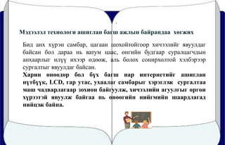.
Мэдээлэл технологи ашиглан багш ажлын байрандаа хөгжих
Бид анх хүрэн самбар, цагаан шохойтойгоор хичээлийг явуулдаг
байсан бол дараа нь ватум цаас, өнгийн будгаар суралцагчдын
анхаарлыг илүү ихээр өдөөж, аль болох сонирхолтой хэлбэрээр
сургалтыг явуулдаг байсан.
Харин өнөөдөр бол бүх багш нар интернетийг ашиглан
нүтбүүк, LCD, гар утас, ухаалаг самбарыг хэрэглэж сургалтаа
маш чадварлагаар зохион байгуулж, хичээлийн агуулгыг өргөн
хүрээтэй явуулж байгаа нь өнөөгийн нийгмийн шаардлагад
нийцэж байна.
 