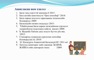 .Ашигласан ном хэвлэл
1. Багш танд хэрэгтэй зөвлөмж-4 2011
2. Бага ангийн шинэчилсэн “Цөм хөтөлбөр” 2014
3. Багш нарын мэдээлэл харилцааны технологийн
боловсролд 2009
4. Багшлахуйн хөгжил модулууд 2011
5. Ч.Байгальмаа Багш нарын хөгжлийнхөө хэрэгцээг
тодорхойлсон судалгаанд хийсэн анализ 2008
6. Б. Жадамба Танхим дахь мэдлэг бүтээх үйл явц
2012
7. Стандартад суурилсан сургалтын хөтөлбөр
боловсруулах нь 2010
8. Ө. Цэндсүрэн Амжилттай багшлахуй III  2011 он
9. Хичээлд мониторнг хийх зөвлөмж БСШУЯ,
ЖАЙКА-гийн хамтарсан төсөл 2009
 