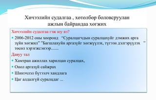 Хичээлийн судалгаа , хөтөлбөр боловсруулан
ажлын байрандаа хөгжих
Хичээлийн судалгаа гэж юу вэ?
 2006-2012 оны хооронд “Суралцагчдын суралцахуйг дэмжих арга
зүйн хөгжил” ”Багшлахуйн аргазүйг хөгжүүлэх, түгээн дэлгэрүүлэх ”
төсөл хэрэгжсэнээр.......
Давуу тал
 Хамтран ажиллах харилцан суралцах,
 Онол аргазүй сайжрах
 Шинэчлэл бүтээлч хандлага
 Цаг алдалгүй суралцдаг ...
 