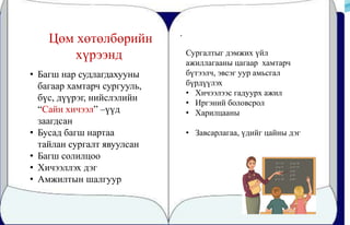 .
Цөм хөтөлбөрийн
хүрээнд
• Багш нар судлагдахууны
багаар хамтарч сургууль,
бүс, дүүрэг, нийслэлийн
“Сайн хичээл” –үүд
заагдсан
• Бусад багш нартаа
тайлан сургалт явуулсан
• Багш солилцоо
• Хичээллэх дэг
• Амжилтын шалгуур
Сургалтыг дэмжих үйл
ажиллагааны цагаар хамтарч
бүтээлч, эвсэг уур амьсгал
бүрдүүлэх
• Хичээлээс гадуурх ажил
• Иргэний боловсрол
• Харилцааны
• Завсарлагаа, үдийг цайны дэг
 