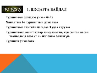 1. ШУДАРГА БАЙДАЛ
Туршилтыг эхлэхдээ үнэнч байх
Хяналтын ба туршилтын дээж авах
Туршилтыг хамгийн багадаа 3 удаа явуулах
Туршилтанд ашиглахаар амьд амьтан, хүн сонгон авсан
тохиолдолд объект нь нэг байж болохгүй.
Туршилт үнэн байх
 