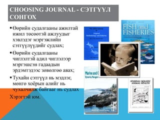 CHOOSING JOURNAL - СЭТГҮҮЛ
СОНГОХ
Өөрийн судалгааны ажилтай
ижил төсөөтэй ажлуудыг
хэвлэдэг мэргэжлийн
сэтгүүлүүдийг судлах;
Өөрийн судалгааны
чиглэлтэй адил чиглэлээр
мэргэшсэн гадаадын
эрдэмтэдээс зөвөлгөө авах;
Тухайн сэтгүүл нь мэдлэг,
мөнгө хоёрын алийг нь
чухалчилж байгааг нь судлах
Хэрэгтэй юм.
 