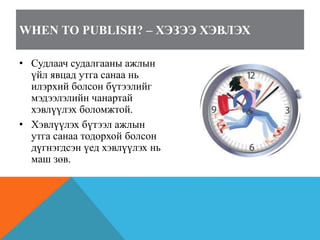WHEN TO PUBLISH? – ХЭЗЭЭ ХЭВЛЭХ
• Судлаач судалгааны ажлын
үйл явцад утга санаа нь
илэрхий болсон бүтээлийг
мэдээлэлийн чанартай
хэвлүүлэх боломжтой.
• Хэвлүүлэх бүтээл ажлын
утга санаа тодорхой болсон
дүгнэгдсэн үед хэвлүүлэх нь
маш зөв.
 