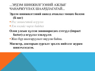 ...ЭРДЭМ ШИНЖИЛГЭЭНИЙ АЖЛЫГ
ЧАНАРЖУУЛАХ ШААРДЛАГАТАЙ...
Эрдэм шинжилгээний ажилд ачаалал тооцох болсон
(Б цаг)
Нэг зохиогчтой өгүүлэл
Хэн нэгийг чирэх байдал
Олон улсын хүлээн зөвшөөрөгдөх сэтгүүл (impact
factor)-д өгүүлэл хэвлүүлэх
Жил бүр шалгаруулалт явуулж байна.
Магистр, докторын сургалт эрхлэх нийтлэг журам
шинэчлэгдсэн.
 