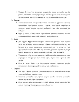 •     Удирдах бүртгэл. Энд сургалтын менежерийн зүгээс хичээлийн жил ба
           улирал, шалгалтын болон улирлын дүнг системд оруулж эхлэх болон дуусах
           хугацаа, шинээр мэргэжил нэмж бүргэх, мэргэжлийн индексийг оруулах
2. Санхүү:
     •     Тэтгэлэгт цалингийн програм. Програмын энэ хэсэг нь сургалтын менежер
           түвшингийн   оюутнуудын    бүртгэл    хэсэгээр   бүртгэгдсэн   оюутнуудын
           тэтгэлэгт цалинг тооцох, түүнтэй холбоотой бусад үйл ажиллагаанууд
           хийгдэнэ.
     •     Нууц үг солих. Санхүү гэсэн хэрэглэгчийн түвшинд хамрагдах тухайн
           хэрэглэгч өөрийн нэвтрэх үгийг програмд тодорхойлж өгнө.
3. Багш:
     •     Дүн оруулах. Сургалтын менежерээс зөвшөөрсөн хугацаанд багш өөрийн
           заадаг хичээлүүдийн дүнг тухайн анги тус бүрээр програмд оруул өгнө. Энд
           багшийн дүнг явцын шалгалтууд, улирлын шалгалт, гэх мэтээр тус тусд
           оруулах боломжтой байна. Мөн өөр багшийн дүн болон өөрийн заадаггүй
           хичээл, өөрийн хичээл заадаггүй оюутнуудын дүнг харах боломжгүй.
     •     Удирдсан анги. Багш хэрэв даасан ангитай бол өөрийн дааж авсан ангийгн
           оюутнуудын талаарх бүх мэдээлэлийг харна. Харин багш өөрчлөлт хийх
           эрхгүй.
     •     Нууц үг солих. Багш гэсэн хэрэглэгчийн түвшинд хамрагдах тухайн
           хэрэглэгч өөрийн нэвтрэх үгийг програмд тодорхойлж өгнө.
4. Оюутан:
     •     Дүн харах. Оюутан суралцсан хугацааныхаа судалсан хичээлийн дүнг зөвхөн
           уншигдах байдлаар харахаас гадна.
     •     Тэтгэлэгт цалингийн хэсэг. Тухайн оюутан өөрийн тэтгэлэгт цалингийн
           талаарх мэдээллийг харах боломжтой.
     •     Нууц үг солих. Оюутан гэсэн хэрэглэгчийн түвшинд хамрагдах тухайн хүн
           өөрийн нэвтрэх үгийг программд тодорхойлж өгнө.
 