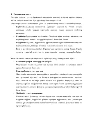 4. Е-сургалт гэж юу вэ.
Электрон сургалт гэдэг нь сүлжээний технологийг ашиглан засварлах, хүртээх, сонгох,
илгээх, удирдах боломжийг бүртдүүлсэн өргөтгөсөн сургалт юм.
Энд сонирхуулахад е-сургалт гэсэн үгний “e” үсэгний талаар нэлээд хэдэн тайлбар байдаг.
   -   Exploration-(Судалгаа шинжилгээ). Суралцагч мэдээлэл ба түүний нөөцийг
       судлахдаа вебийг удирдах хэрэгслийг ашиглан судлан шинжлэх хэлбэрээр
       суралцдаг.
   -   Experience-(Туршлагажих дадлагажих). Суралцагч өөрөө туршлага хуримтлуулан
       өөрийн суралцах хэмнэлд тохируулах суралцах боломжийг олгоно.
   -   Engagement-(Уулзалт). Суралцагсад суралцах явцдаа бүтээлчээр хамтран ажиллах,
       бие биедээ туслах, харилцан туршлага солилцох боломжийг нээж өгдөг.
   -   Easy to use-(Хэрэглэхэд хялбар). Суралцагчдад хэрэглэхэд хялбар байдаг. Өөрийн
       хэрэглэж сурсан веб хөтөч хэрэглэх мөн мэдээллийг үүсгэх түгээхэд хялбар байна.


Үндэс системийг хөгжүүлэх энэ үе шат-д дараах програмуудаар өргөтгөнө. Үүнд:
   -   Е-Тестийн програм боловсруулах програм.
       Оюутнуудын онолын мэдлэгийг цаг хугацаа орон зайнаар үл хамааран шалгах
       дүгнэх боломж бий болох юм.
   -   Е-хичээл боловсруулах програм.
       Мэдээллийн технологийн мэдлэггүй багш нарын бэлтгэсэн (word, excel, power point
       гэх хэрэглээний програм дээр бэлтгэсэн файлууд) хичээлийн файлыг        систем-д
       шууд ашиглах нь зохисгүй учраас нэгдсэн нэг формат-д хөрвүүлээд дараа нь
       системд хэрэглэх шаардлагатай. Иймд Багш нарын бэлэн хэрэглэгдэхүүнүүдийг
       системд тохирох нэгдсэн формат-д хөрвүүлэх мэргэжлийн дизайнер байх хэрэгтэй
       болж байна.
   -   Мultimedia сургалтын програм.
       Нэгэнт нэг ижил форматаар системд бүртгэгдсэн электрон хичээлийн санг ашиглан
       е-сургалт явуулах, е-сургалтыг удирдах програм. Суралцагчид цаг хугацаа орон
       зайнаас үл хамааран байнга системтэйгээр онолын мэдлэгээ дээшлүүлж байх гол
       хүчин зүйл болно.
 