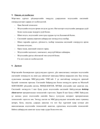 5. Онцлог, ач холбогдол
Мэргэжил     сургалт   үйлдвэрлэлийн   төвүүдэд   удирдлагын   мэдээллийн   системийг
нэвтрүүлснээрээ дараах ач холбогдолтой.
   -   Цаас багатай технологи
   -   Мэдээллийн нэгдсэн орчин нэгдсэн үүсэнэ. Ингэснээрээ мэдээллийн давхардал үгүй
       болж элдэв алдаа эндүүрэл үгүй болно.
   -   Шинэ мэдээ, мэдээллийг олон хүнд хурдан түгээх боломжтой болно.
   -   Системийг цаашид өөрчлөн сайжруулах хөгжүүлэхэд хялбар.
   -   Шинэ төрлийн сургалт, үйлчилгээ, төлбөр тооцооны системийг нэвтрүүлэх өргөн
       боломж нээгдэнэ.
   -   Орон төсөв, мөнгөний хэмнэлт гарна.
   -   Мэдээллийн хадгалалт, хамгаалалт, аюулгүй байдал сайжирна.
   -   Мэдээллийн урсгал ойлгожтой эмх цэгцтэй болно.
       Гэх мэт олон ач холбогдолтой.


6. Дүгнэлт


Мэргэжлийн боловсролын сургуулиудын сургалт, үйл ажиллагаанд электрон мэдээллийн
системийг нэвтрүүлэх нь өнөө үед зайлшгүй тавигдаад байгаа шаардлага юм. Бид энэхүү
судалгааны ажлаараа МБСургуулийн УМС-ийг 2 үе шаттайгаар хөгжүүлэх ерөнхий
бүтцийг төлөвлөж гаргалаа. Системийг байршуулах болон хөгжүүлэх орчин нь Microsoft
SERVER2003 үйлдлийн систем, MSSQLSERVER, MYSQL өгөгдлийн санг ашиглах юм.
Системийг хөгжүүлэх I шат буюу үндэс мэдээллийн системийг байгуулахдаа desktop
client-server програмчлалын технологийг хэрэглэнэ. Харин II шат буюу е-МБС байгуулах
үе шатанд үндэс мэдээллийн сангийн бааз-д тулгуулах интернет програмчлалын
технологийг хэрэглэх юм. Энэхүү систем нь МБСургуулиудын хөгжлийн шинэ түвшинд
авчирч, багш, оюутан, удирдах ажилтан гэх мэт бүх хүрээний өдөр тутмын үйл
ажиллагаандаа мэдээллийн технологийг ашиглах, сургалтанд мэдээллийн технологийг
байнга сайжруулах ашиглах чухал хөрс суурь болж өгөх юм.
 