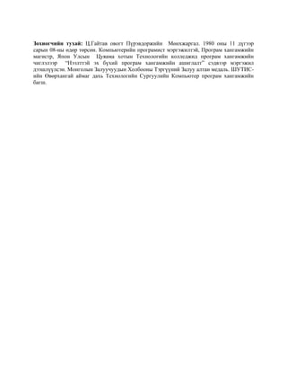 Зохиогчийн тухай: Ц.Гайтав овогт Пүрэвдоржийн Мөнхжаргал. 1980 оны 11 дүгээр
сарын 08-ны өдөр төрсөн. Компьютерийн програмист мэргэжилтэй, Програм хангамжийн
магистр, Япон Улсын Цуяама хотын Технологийн колледжид програм хангамжийн
чиглэлээр “Hээлттэй эх бүхий програм хангамжийн ашиглалт” сэдвээр мэргэжил
дээшлүүлсэн. Монголын Залуучуудын Холбооны Тэргүүний Залуу алтан медаль. ШУТИС-
ийн Өвөрхангай аймаг дахь Технологийн Сургуулийн Компьютер програм хангамжийн
багш.
 