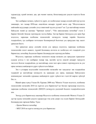 хурдасгуур, хүний хөгжил, эрх, эрх чөлөөг хангах, баталгаажуулах үндсэн хэрэгсэл болж
байна.
      Энэ салбарын хөгжил, гүйцэтгэх үүрэг, ач холбогдлын талаар дэлхий нийтээр хүлээн
зөвшөөрч, энэ талаар НҮБ-аас онцгойлон анхаарч түүний ивээл дор “Мэдээлэлжсэн
нийгмийн асуудлаарх дэлхийн дээд хэмжээний чуулга уулзалт”-ыг 2 үе шаттайгаар зохион
байгуулж эхний үе шатнаас “Зарчмын тунхаг”, “Үйл ажиллагааны хөтөлбөр” гэсэн 2
баримт бичгийг баталж хэрэгжүүлж эхлээд байна. Эдгээр баримт бичгүүдэд улс орон бүр
мэдээлэл,   харилцаа   холбооны   технологийг   хөгжүүлэх   талаар   төрийн   бодлогоо
тодорхойлох, тус салбарын тогтолцоог боловсронгуй болгохыг улс орнуудын төр, засагт
уриалсан билээ.
      Энэ уриалгын дагуу дэлхийн ихэнх улс орнууд мэдээлэл, харилцаа холбооны
технологийн ололт амжилт, түүний боломжид ихээхэн ач холбогдол өгч тодорхой үзэл
баримтлал, хөтөлбөр, бодлогын баримт боловсруулан хэрэгжүүлж байна.
      Мэдээлэл, харилцаа холбооны технологи өндөр хөгжсөн улс орнуудын туршлагыг
судалж үзэхэд ч энэ салбарын талаар төр, засгийн зүгээс онцгой анхаарч тэргүүлэх
чиглэлээ болгон тодорхойлон, үе шаттайгаар, олон талт арга хэмжээ хэрэгжүүлсэн нь улс
орны хөгжилд шийдвэрлэх үүрэг гүйцэтгэсэн байдаг.
      Энэ ч утгаараа мэдээллийн технологийн хөгжлийн чиг хандлагыг зөв тодорхойлж
тодорхой үе шаттайгаар хөгжүүлэх нь цаанадаж улс орны, наанадаж байгууллага
компаниудыг хөгжлийн хурдацад шийдвэрлэх үүрэг гүйцэтгэнэ гэдэгтэй маргах зүйлгүй
биз ээ.
      Манай орны хувьд Улсын Их Хурлаас 2000 онд "Монгол Улсын мэдээлэл, холбооны
технологийн хөгжлийн 2010 он хүртэлх үзэл баримтлал"-ыг батлан гаргаснаар мэдээлэл,
харилцаа холбооны технологийг (МХХТ) хөгжүүлэх үндэсний бодлого тодорхойлогдсон
юм.
      Энэхүү үзэл баримтлалд зааснаар Мэдээлэл холбооны технологийг Монгол Улсын 21
дүгээр зууны хөгжлийн үндсэн хурдасгуур гэж үзэж доорх хэд хэдэн баримт бичгүүдийг
боловсруулан гаргасан байна. Үүнд:
      - Цахим Монгол хөтөлбөр
      - МХТ 2010 он хүртэл хөгжүүлэх үзэл баримтлал
 