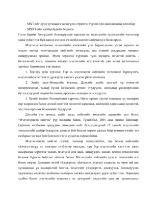 - МХТ-ийг дунд хугацаанд хөгжүүлэх стратеги, түүний үйл ажиллагааны хөтөлбөр
     - МХХТ-ийн салбар бүрийн бодлого
Гэсэн баримт бичгүүдийг боловсруулан гаргасан нь мэдээллийн технологийн чиглэлээр
хийж гүйцэтгэж буй ажилд ихээхэн ач холбогдолтой материалууд болж ирсэн.
     Мэдээлэл холбооны технологийн хөгжлийн үзэл баримтлалын эрхэм зорилго нь
мэдлэг оюунд тулгуурласан нийгмийг хөгжүүлж, ард түмний амьдралын чанарыг
сайжруулахад оршино. Эрхэм зорилгод хүрэхийн тулд шударга, нээлттэй нийгэм, ,
баталгаатай жигд, динамик хөгжил мэдээллийн хүртээмжтэй, уян хатан тогтолцооны
зарчмыг баримтална гэж заажээ.
     1. Төр-эрх зүйн хүрээнд: Төр нь мэдээлжсэн нийгмийн тогтолцоог бүрдүүлэгч,
мэдээллийн нээлттэй эх үүсвэрээр хангагч үндсэн үйлчлэгч болох
     2. Эдийн засаг-бизнесийн хүрээнд: Дэлхийн эдийн засагтай үр өгөөжтэй
интеграчлагдах чадвар бүхий бизнесийн орчинг бүрдүүлэх, дотоодын үйлдвэрлэлийн
бүтээгдэхүүний оюуны багтаамж, өрсөлдөх чадварыг нэмэгдүүлэх.
     3. Хүний хөгжил боловсролын хүрээнд: Иргэд оршин суугаа газраасаа үл хамааран
өөр хоорондоо болон дэлхий нийттэй чөлөөтэй харилцаж, нийгмийн харилцаанд идэвхтэй,
эрх тэгш оролцох боломжийг бүрдүүлэх
     Дэлхийн улс орнууд эдийн засаг, нийгмийн хөгжлийн дараагийн шат болох
"Мэдээлэлжсэн нийгэм" рүү шилжиж байна. Тухайлбал, 2001 оны эцсийн байдлаар,
Европын холбооны орнуудын дотоодын нийт бүтээгдэхүүний 15 хувийг мэдээллийн
технологийн салбар бүрдүүлж, шинээр бий болсон дөрвөн ажлын байр тутмын нэгийг энэ
салбарын хөгжил бий болгосон гэсэн судалгаа гарсан байна.
     Мэдээлэлжсэн нийгэм гэдгийг товчоор тодорхойлбол, төр болон нийгмийн
үйлчилгээнүүд нь электрон хэлбэрээр явагддаг, хүн бүр мэдээллийн хэрэглээг ажил
амьдралдаа хэрэглэж чаддаг, мэдээлэл олж авах, дамжуулах, хандах техник технологийн
боломж бүрдсэн байдлыг ойлгож болно. Мэдээллийн нийгмийн үндсэн онцлогийн нэг
болох оюуны багтаамж ихтэй үйлдвэрлэл, үйлчилгээ, сургалт судалгаа нь орон зай цаг
хугацаанаас үл хамааралтай болгож, мэдлэгийг үйлдвэрлэх, дамжуулах, боловсруулах
хадгалахад мэдээлэл холбооны салбарын хөгжил шийдвэрлэх үүрэг гүйцэтгэнэ. Харилцаа
холбоо болон мэдээллийн технологи нь хүмүүний мэдлэгийн маш их хуримтлалыг
 