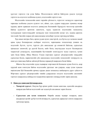 үүсгэдэг хэрэгсэл гэж үзэж байна. Мэдээлэлжсэн нийгэм байгуулах үндсэн тулгуур
хэрэгсэл нь мэдээлэл холбооны сүлжээ, мэдээллийн хэрэглээ юм.
       Мэдээллийн технологийн шинэ төрлийн үйлчилгээ, хэрэглээг хөгжүүлэх зорилгоор
харилцаа холбооны үндсэн сүлжээг хот, аймаг, сум, суурин газруудын түвшинд өндөр
хурдны, өргөн зурвасын мэдээлэл дамжуулах боломжийг бүрдүүлэх чиглэлээр одоогийн
байгаа    сүлжээгээ    өргөтгөн   шинэчлэх,   түүнд   түшиглэн   мэдээплийн   технологид
тулгуурласан хэрэглээнүүдийг хөгжүүлж тоон технологийн ялгааг хот, хөдөөд арилгах
чиглэлийг Засгийн газрын үйл ажиллагааны хөтөлбөрт тусган хэрэгжүүлж байна.
       Хүн амын нягтрал бага, өргөн уудам нутаг дэвсгэртэй, дэд бүтэц сул хөгжсөн манай
орны хувьд боловсролын салбарыг мэдээлэл, харилцааны технологиор дэмжих нь
мэдлэгийг бүтээх, түгээх, хүртээх үйл ажиллагааг үр өгөөжтэй байлгаж, сургалтын
процессыг оновчтой, үр дүнтэй болгох, нийт багш, оюутнуудын мэдлэг боловсролоо
тасралтгүй дээшлүүлэх, хөдөлмөрийн бүтээмжийг нэмэгдүүлэх чухал хэрэгсэл, хүчин
зүйл болж байна. Иймд Монгол Улсын мэргэжил сургалт үйлдвэрлэлийн төвүүдийн
сургалтын болон, маркетингийн үйл ажилагаанд мэдээллийн технологийг нэвтрүүлэх нь
өнөө үед тавигдаад байгаа зайлшгүй бөгөөд гарцаагүй шаардлага болж байна.
         Иймээс бид мэдлэгийн зуунд чадварлаг мэргэжилтэй боловсон хүчин бэлтгэх, асар
хурдтай өсөн нэмэгдэж байгаа мэдээллийн урсгалыг зөв удирдах, өдөр тутам хувьсан
өөрчлөгдөж буй бизнесийн орчинд хурдан дасан зохицоход шийдвэрлэх үүрэг гүйцэтгэх
Мэргэжил сургалт үйлдвэрлэлийн төвийн удирдлагын нэгдсэн мэдээллийн системийг
хэрэгцээ шаардлагад нийцүүлэн тодорхойлж практикт нэвтрүүлэхийг зорин ажиллаа.


2. Өнөө үед тавигдаж буй шаардлага.
   -     Чанартай сургалт. Оюутан бүр орчин үеийн техник ашиглаж, одоогийн амьдралд
         шаардагдаж байгаа мэдээллийг цаг алдалгүй олж авахыг зорих болсон.


   -     Сургалтын уян хатан технологи. Өөрийн авъяас чадварт тохирсон, ажил
         амьдралын цагийг үр бүтээлтэй өнгөрүүлэх, сургалтын дарааллыг сонгох шаардлага
         зүй ёсоор гарлаа.
 