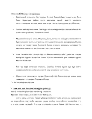 МБС-ийн УМСистем байгуулснаар
   -   Цаас багатай технологи: Оюутнуудын бүртгэл, багшийн бүртгэл, сургалтын бусад
       бичиг   баримтууд,   тайлан   мэдээ,   статистик   зэргийг   цаасгүй   технологид
       шилжүүлснээр цаг хугацааг хэдэн арав дахин хэмнэж, хүнд суртлыг үгүй болгоно.


   -   Сонголт хийх өргөн боломж. Оюутнууд веб-р дамжуулан сургалттай холбоотой бүх
       мэдээллийг хүлээн авах боломжтой болно.


   -   Мэдээллийн нэгдсэн орчин. Оюутнууд, багш, хичээл гэх мэт сургалттай холбоотой
       бүх мэдээллийг нэгтгэн нэг системд оруулснаар мэдээллийн давхардал үгүй болох,
       нэгдсэн нэг хяналт тавих боломжтой болох, мэдээлэл солилцох, хамтарсан үйл
       ажиллагаа явуулах гэх мэт олон давуу талуудыг авчирна.


   -   Анги танхимаас баг хамаарах сургалт. Онолын хичээлүүдийн сургалтын электрон
       хэлбэрээр явуулах боломжтой болно. Цаасан технологийн үед электрон сургалт
       явуулах боломжгүй.


   -   Хүн тус бүрт зориулсан мэдээлэл. Системд бүртгэл бүхий хүн бүр өөртөө
       шаардлагатай мэдээллийг цаг алдалгүй амар аргаар олж авах болно.


   -   Шинэ мэдээ түргэн түгээх систем. Мэдээллийг бий болсон тэр цаг мөчөөс эхлэн
       дамжуулах, хүлээн авах боломжтой болно.
Гэх мэт таатай орчин бүрдэнэ.


3. МБС-ийн УМСистемийг хөгжүүлэх үе шатууд
Энэхүү системийг үндэс 2 үе шаттайгаар хөгжүүлнэ.
I үе шат. Үндэс мэдээллийн системийг байгуулах.
       Энэ үе шатад мэргэжил сургалт үйлдвэрлэлийн төвүүдийн дотоод дэд системүүдийг
зөв тодорхойлох, тэдгээрийн харилцан уялдаа холбоог оновчтойгоор тодорхойлж түүн
дээр тулгуурлан системийг бүрдүүлж мэдээллийн нэгдсэн баазыг бий болгох ажлууд
 