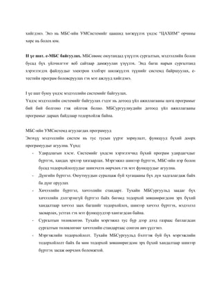 хийгдэнэ. Энэ нь МБС-ийн УМСистемийг цаашид хөгжүүлэх үндэс “ЦАХИМ” орчины
хөрс нь болох юм.


II үе шат. е-МБС байгуулах. МБСөвөөс оюутандад үзүүлэх сургалтын, мэдээллийн болон
бусад бүх үйлчилгээг веб сайтаар дамжуулан үзүүлэх. Энд багш нарын сургалтанд
хэрэглэгдэх файлуудыг электрон хэлбэрт шилжүүлэх түүнийг системд байршуулах, е-
тестийн програм боловсруулах гэх мэт ажлууд хийгдэнэ.


I үе шат буюу үндэс мэдээллийн системийг байгуулах.
Үндэс мэдээллийн системийг байгуулах гэдэг нь дотоод үйл ажиллагааны цогц програмыг
бий бий болгоно гэж ойлгож болно. МБСургуулиудийн дотоод үйл ажиллагааны
програмыг дараах байдлаар тодорхойлж байна.


МБС-ийн УМСистемд агуулагдах програмууд
Энэхүү мэдээллийн систем нь тус тусын үүрэг зориулалт, функцууд бүхий доорх
програмуудыг агуулна. Үүнд:
   -   Удирдлагын хэсэг. Системийг үндсэн хэрэглэгчид бүхий програм удирдагчдыг
       бүртгэх, хандах эрхээр хязгаарлах. Мэргэжил шинээр бүртгэх, МБС-ийн нэр болон
       бусад тодорхойлолуудыг шинэчлэх өөрчлөх гэх мэт функцуудыг агуулна.
   -   Дүнгийн бүртгэл. Оюутнуудын суралцаж буй хугацааны бүх дүн хадгалагдаж байх
       ба дүнг оруулах
   -   Хичээлийн бүртгэл, хичээлийн стандарт. Тухайн МБСургуульд заадаг бүх
       хичээлийн дэлгэрэнгүй бүртгэл байх бөгөөд тодорхой зөвшөөрөгдсөн эрх бүхий
       хандалтаар хичээл заах багшийг тодорхойлох, шинээр хичээл бүртгэх, мэдээлэл
       засварлах, устгах гэх мэт функцуудээр хангагдсан байна.
   -   Сургалтын төлөвлөгөө. Тухайн мэргэжил тус бүр дээр дээд газраас батлагдсан
       сургалтын төлөвлөгөөг хичээлийн стандартаас сонгон авч үүсгэнэ.
   -   Мэргэжлийн тодорхойлолт. Тухайн МБСургуульд бэлтгэж буй бүх мэргэжлийн
       тодорхойлолт байх ба мөн тодорхой зөвшөөрөгдсөн эрх бүхий хандалтаар шинээр
       бүртгэх засаж өөрчлөх боломжтой.
 