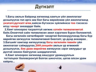 Дүгнэлт
  1.Багш ажлын байранд хөгжихөд хамтын үйл ажиллагааг
дээшлүүлэх гол арга зам бол багш өөрийнхөө үйл ажиллагаанд
үнэлэлт,дүгнэлт өгөх,хийсэн бүтээсэн зүйлийнхээ тоо гэхээсээ
илүү чанарт анхаардаг байх.
 2.Хамт олноороо тасралтгүй хөгжих хэтийн төлөвлөгөөтэй
байх.Оновчтой сайн төлөвлөсөн ажил хэрэгжих бүрэн боломжтой.
  Багш хөгжлийн хөтөлбөрийг чанартай боловсруулахад багш бүр
өөрийгөө хөгжүүлэх төлөвлөгөөнй биелэлт, үр дүнд анхаарах .
3.Багшийг хамтаар хөгжүүлэхэд багш хөгжлийн төвийн үйл
ажиллагааг сайжруулах,ЗАН,секцийн ажлын үр өгөөжийг
дээшлүүлэх, бие дааж өөрийгөө хөгжүүлэх зэрэг ажлуудыг үр
дүнтэй зохион байгуулах шаардлагатай.
  4.Хамт олноороо хөгжихөд хөшүүрэг урамшууллын
тогтолцоог боловсронгуй болгох шинэчлэх, цагаа олсон урам
хайрла...
 