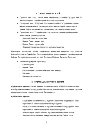 3
1. СУДАЛГААНЫ АРГА ЗҮй
 Судалгаа хийх газар : Хэнтий аймаг Бор-Өндөр Цогцолбор Сургууль, БӨЦС-
ийн багш нараас түүврийн аргаас мэдээлэлцугуулалав.
 Түүвэр хийх арга : БӨЦС-ийн болон нийслэлийн АТА Туркийн нас насны,
өөр өөр мэргэжлийн 40 багш нараас багш ажлын байран дээрээ хэрхэн
хөгжиж байгаа, хэрхэн хөгжих талаар хаалттай санал асуулгыг авлаа.
 Судалгааны арга: Түүврийн арга дээр үндэслэн санамасаргүй түүврийн
аргыг сонгож тухайн судлалгааг
- Хаалттай санал асуулгын арга
- Баримт бичигт анализ хийх
- Баримт бичигт синтез хийх
- Судалгааг гар аргаар тоолох гэх мэт аргыг ашиглав.
Цуглуулсан мэдээллийг задлан шинжлэхдээ хүмүүсийн хариултыг дэд категори
болгон бүлэглэсэн. Тухайлбал: Багш ажлын байран дээрээ хөгжихөд юу шаардлагатай
байгааг болон өөрөө хөгжихийн юу хийх боломжтой байгааг бүлэглэж болох юм.
 Мэдээлэл цуглуулах хэрэгслүүд:
- Санал асуулга
- Баримт бичиг
- Онолын болон судалгаа хийх арга зүйн номнууд
- Интернет
- Цахим хэрэглэгдэхүүн
2. СУДАЛГААНЫ ЗОРИЛГО, ЗОРИЛТ
Судалгааны зорилго: Хэнтий аймгийн Бор-Өндөр сумын БӨЦС болон нийслэлийн
АТА Туркийн нэрэмжит 5-р сургуулийн багш нарын ажлын байран дээр хөгжих хэрэгцээ
шаардлагыг судлах, тэдний дуу хоолойг бусдад хүргэх
Судалгааны зорилт:
- БӨЦС болон нийслэлийн АТА Туркийн нэрэмжит 5-р сургуулийн багш
нарын ажлын байран дээрээ хөгжиж буйг судлах
- БӨЦС болон нийслэлийн АТА Туркийн нэрэмжит 5-р сургуулийн багш
нарын ажлын байран дээр хөгжих боломжийг судлах
- Ажлын байран дээрээ хөжихөд юу шаардлагатай байгааг мэдэх
- Ямар чиглэлээр өөрийгөө хөгжүүлэх сонирхолтой байдаг тухай
 