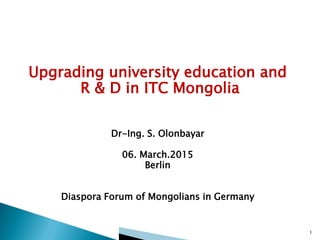 Upgrading university education and
R & D in ITC Mongolia
Dr-Ing. S. Olonbayar
06. March.2015
Berlin
Diaspora Forum of Mongolians in Germany
1
 