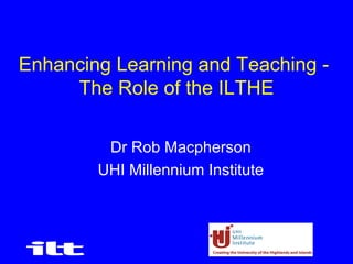 1
Enhancing Learning and Teaching -
The Role of the ILTHE
Dr Rob Macpherson
UHI Millennium Institute
 