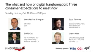 The what and how of digital transformation: Three
consumer expectations to meet now
Sunday, January 14 11:30am–12:00pm
Jean-Baptiste Branquart
VP, Retail
CGI
Gianni Rino
Global Industry Lead,
Retail and Consumer
Services, CGI
David Cost
VP, eCommerce and
Digital Marketing
Rainbow Apparel Co.
Scott Emmons
Director and Founder,
Innovation Lab
Neiman Marcus
 