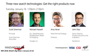 Three new search technologies: Get the right products now
Tuesday, January 16 1:30pm–2:10pm
Amy Vener
Retail Vertical Strategy
Pinterest
John Xiao
Senior Director,
Product Discovery and
Evaluation
Nordstrom
Michael Haswell
Dir., Global Business
Development, Retail
& Shopping
Google, Inc.
Scott Silverman
Principal
Scott Silverman
Associates
NRF 2018: Retail’s Big Show | January 14-16
 