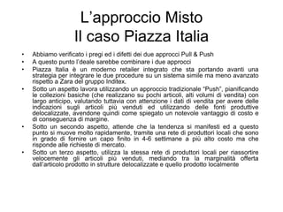 L’approccio Misto Il caso Piazza ItaliaAbbiamo verificato i pregi ed i difetti dei due approcci Pull & PushA questo punto l’deale sarebbe combinare i due approcciPiazza Italia è un moderno retailer integrato che sta portando avanti una strategia per integrare le due procedure su un sistema simile ma meno avanzato rispetto a Zara del gruppo Inditex.Sotto un aspetto lavora utilizzando un approccio tradizionale “Push”, pianificando le collezioni basiche (che realizzano su pochi articoli, alti volumi di vendita) con largo anticipo, valutando tuttavia con attenzione i dati di vendita per avere delle indicazioni sugli articoli più venduti ed utilizzando delle fonti produttive delocalizzate, avendone quindi come spiegato un notevole vantaggio di costo e di conseguenza di margine.Sotto un secondo aspetto, attende che la tendenza si manifesti ed a questo punto si muove molto rapidamente, tramite una rete di produttori locali che sono in grado di fornire un capo finito in 4-6 settimane a più alto costo ma che risponde alle richieste di mercato.Sotto un terzo aspetto, utilizza la stessa rete di produttori locali per riassortire velocemente gli articoli più venduti, mediando tra la marginalità offerta dall’articolo prodotto in strutture delocalizzate e quello prodotto localmente