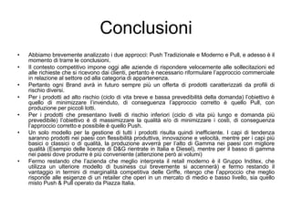 ConclusioniAbbiamo brevemente analizzato i due approcci: Push Tradizionale e Moderno e Pull, e adesso è il momento di trarre le conclusioni.Il contesto competitivo impone oggi alle aziende di rispondere velocemente alle sollecitazioni ed alle richieste che si ricevono dai clienti, pertanto è necessario riformulare l’approccio commerciale in relazione al settore od alla categoria di appartenenza.Pertanto ogni Brand avrà in futuro sempre più un offerta di prodotti caratterizzati da profili di rischio diversi.Per i prodotti ad alto rischio (ciclo di vita breve e bassa prevedibilità della domanda) l’obiettivo è quello di minimizzare l’invenduto, di conseguenza l’approccio corretto è quello Pull, con produzione per piccoli lotti.Per i prodotti che presentano livelli di rischio inferiori (ciclo di vita più lungo e domanda più prevedibile) l’obiettivo è di massimizzare la qualità e/o di minimizzare i costi, di conseguenza l’approccio corretto e possibile è quello Push.Un solo modello per la gestione di tutti i prodotti risulta quindi inefficiente. I capi di tendenza saranno prodotti nei paesi con flessibilità produttiva, innovazione e velocità, mentre per i capi più basici o classici o di qualità, la produzione avverrà per l’alto di Gamma nei paesi con migliore qualità (Esempio delle licenze di D&G rientrate in Italia e Diesel), mentre per il basso di gamma nei paesi dove produrre è più conveniente (attenzione però ai volumi)Fermo restando che l’azienda che meglio interpreta il retail moderno è il Gruppo Inditex, che utilizza un ulteriore modello di business cui brevemente si accennerà) e fermo restando il vantaggio in termini di marginalità competitiva delle Griffe, ritengo che l’approccio che meglio risponde alle esigenze di un retailer che operi in un mercato di medio e basso livello, sia quello misto Push & Pull operato da Piazza Italia.