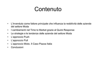 ContenutoL’Invenduto come fattore principale che influenza la redditività delle aziende del settore ModaI cambiamenti nel Time to Market grazie al Quick ResponseLe strategie e le tendenze delle aziende del settore ModaL’approccio Push L’approccio PullL’approccio Misto. Il Caso Piazza ItaliaConclusioni