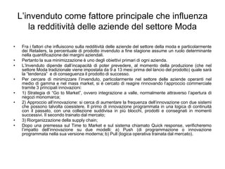 L’invenduto come fattore principale che influenza la redditività delle aziende del settore ModaFra i fattori che influiscono sulla redditività delle aziende del settore della moda e particolarmente dei Retailers, la percentuale di prodotto invenduto a fine stagione assume un ruolo determinante nella quantificazione dei margini aziendali.Pertanto la sua minimizzazione è uno degli obiettivi primari di ogni azienda. L’Invenduto dipende dall’incapacità di poter prevedere, al momento della produzione (che nel settore Moda tradizionale viene impostata da 9 a 13 mesi prima del lancio del prodotto) quale sarà la “tendenza”  e di conseguenza il prodotto di successo.Per cercare di minimizzare l’invenduto, particolarmente nel settore delle aziende operanti nel medio di gamma e nel mass market, si è cercato di reagire rinnovando l’approccio commerciale tramite 3 principali innovazioni:1) Strategia di “Go to Market”, ovvero integrazione a valle, normalmente attraverso l’apertura di negozi monomarca;2) Approccio all’innovazione: si cerca di aumentare la frequenza dell’innovazione con due sistemi che possono talvolta coesistere. Il primo di innovazione programmata in una logica di continuità con il passato, con una collezione suddivisa in più blocchi, prodotti e consegnati in momenti successivi. Il secondo trainato dal mercato;3) Riorganizzazione della supply chain;Dopo una premessa sul Time to Market e sul sistema chiamato Quick response, verificheremo l’impatto dell’innovazione su due modelli: a) Push (di programmazione o innovazione programmata nella sua versione moderna; b) Pull (logica operativa trainata dal mercato).