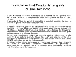 I cambiamenti nel Time to Market grazieal Quick ResponseIl time to market è il tempo intercorrente tra il momento in cui il prodotto viene concepito e l’attimo in cui tale prodotto si trova nel luogo dove poi, si spera, verrà venduto.Il concetto di Time to Market è applicabile a qualsiasi prodotto, sia esso un edificio, un gioiello od un capo di abbigliamento.Il modello, od i modelli, proposti dai retailer moderni si basano sull’accorciamento del processo che, dalla concettualizzazione del prodotto porta alla sua realizzazione. Così facendo è data facoltà all’azienda di ritardare il momento in cui dovrà impegnare la produzione, avendo quindi la possibilità di verificare le “tendenze” ed evitare quindi possibili errori o lanci produttivi sbagliati.La velocizzazione di questa procedura è stata resa possibile dall’adozione, nei primi anni 80, di un sistema chiamato “Quick Response”, una etichetta simile ad un barcode, ma contenente un numero superiore di informazioni, inventato dall’azienda DENSO e diventato uno standard internazionale.L’implementazione di tale etichettatura ha notevolmente migliorato il coordinamento tra retail e produzione, favorendo l’integrazione tra produttore e dettagliante, riducendo quindi il rischio di inventario grazie all’immediato ritorno dei dati di vendita a monte dal produttore.