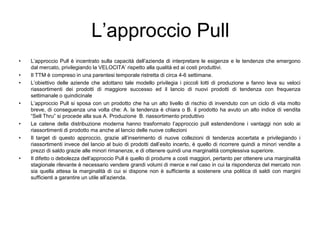 L’approccio PullL’approccio Pull è incentrato sulla capacità dell’azienda di interpretare le esigenze e le tendenze che emergono dal mercato, privilegiando la VELOCITA’ rispetto alla qualità ed ai costi produttivi.  Il TTM è compreso in una parentesi temporale ristretta di circa 4-6 settimane.L’obiettivo delle aziende che adottano tale modello privilegia i piccoli lotti di produzione e fanno leva su veloci riassortimenti dei prodotti di maggiore successo ed il lancio di nuovi prodotti di tendenza con frequenza settimanale o quindicinaleL’approccio Pull si sposa con un prodotto che ha un alto livello di rischio di invenduto con un ciclo di vita molto breve, di conseguenza una volta che: A. la tendenza è chiara o B. il prodotto ha avuto un alto indice di vendita “Sell Thru” si procede alla sua A. Produzione  B. riassortimento produttivoLe catene della distribuzione moderna hanno trasformato l’approccio pull estendendone i vantaggi non solo ai riassortimenti di prodotto ma anche al lancio delle nuove collezioni  Il target di questo approccio, grazie all’inserimento di nuove collezioni di tendenza accertata e privilegiando i riassortimenti invece del lancio al buio di prodotti dall’esito incerto, è quello di ricorrere quindi a minori vendite a prezzi di saldo grazie alle minori rimanenze, e di ottenere quindi una marginalità complessiva superiore.Il difetto o debolezza dell’approccio Pull è quello di produrre a costi maggiori, pertanto per ottenere una marginalità stagionale rilevante è necessario vendere grandi volumi di merce e nel caso in cui la rispondenza del mercato non sia quella attesa la marginalità di cui si dispone non è sufficiente a sostenere una politica di saldi con margini sufficienti a garantire un utile all’azienda.